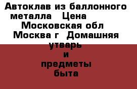 Автоклав из баллонного металла › Цена ­ 6 000 - Московская обл., Москва г. Домашняя утварь и предметы быта » Посуда и кухонные принадлежности   